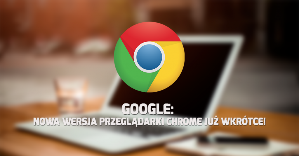 Google: Nowa wersja przeglądarki Chrome już wkrótce!